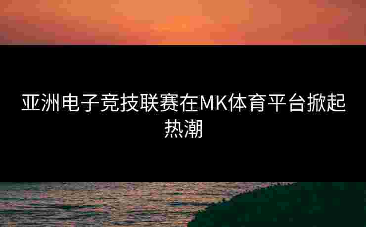 亚洲电子竞技联赛在MK体育平台掀起热潮