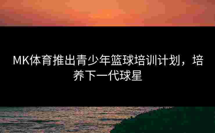 MK体育推出青少年篮球培训计划，培养下一代球星