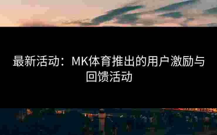 最新活动：MK体育推出的用户激励与回馈活动
