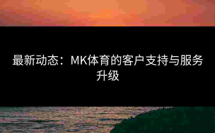 最新动态：MK体育的客户支持与服务升级