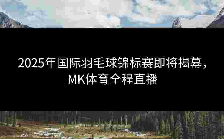 2025年国际羽毛球锦标赛即将揭幕，MK体育全程直播