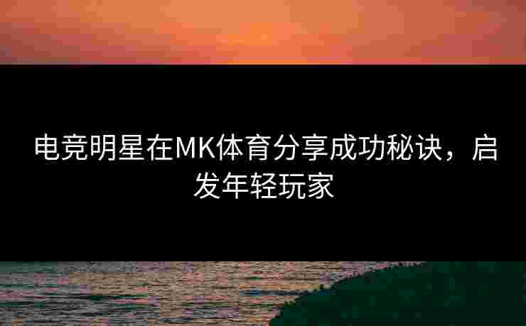 电竞明星在MK体育分享成功秘诀，启发年轻玩家