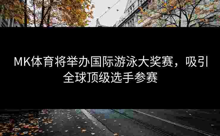 MK体育将举办国际游泳大奖赛，吸引全球顶级选手参赛